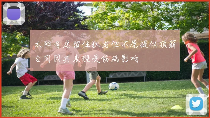 太阳考虑留住狄龙但不愿提供顶薪合同因其表现受伤病影响