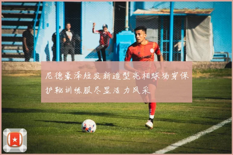 尼德豪泽短发新造型亮相球场穿保护靴训练服尽显活力风采