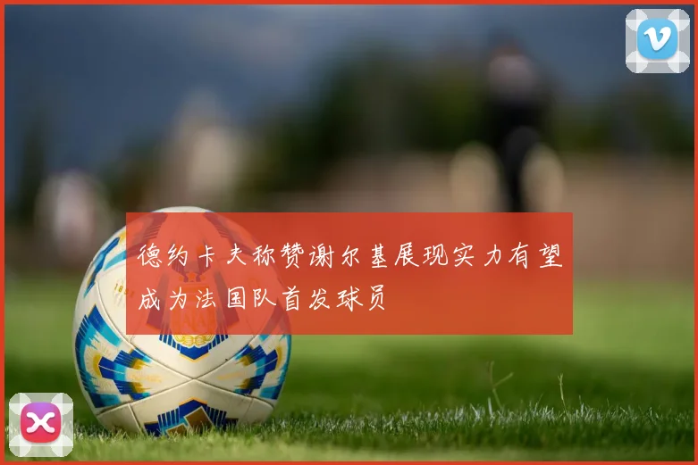 德约卡夫称赞谢尔基展现实力有望成为法国队首发球员