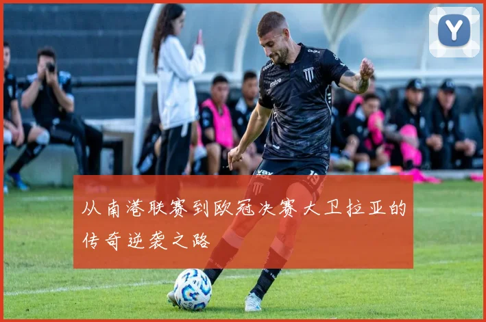 从南港联赛到欧冠决赛大卫拉亚的传奇逆袭之路