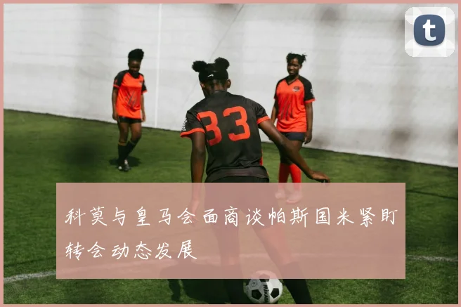科莫与皇马会面商谈帕斯国米紧盯转会动态发展
