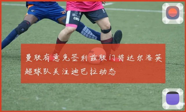 曼联有意免签利兹联门将达尔洛英超球队关注迪巴拉动态