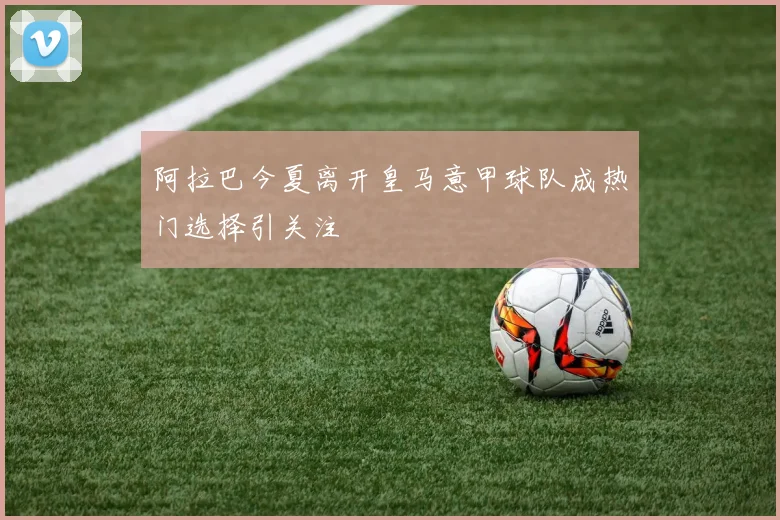 阿拉巴今夏离开皇马意甲球队成热门选择引关注