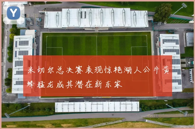 米切尔总决赛表现惊艳湖人公牛黄蜂猛龙成其潜在新东家