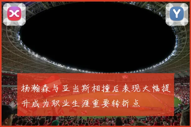 杨瀚森与亚当斯相撞后表现大幅提升成为职业生涯重要转折点
