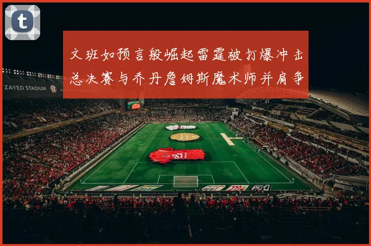文班如预言般崛起雷霆被打爆冲击总决赛与乔丹詹姆斯魔术师并肩争首冠