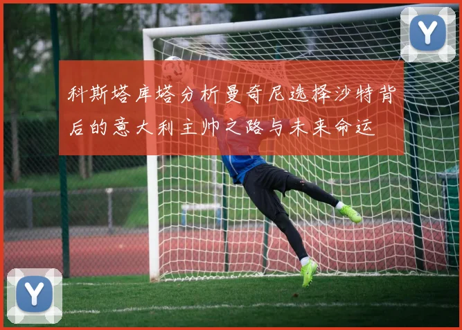 科斯塔库塔分析曼奇尼选择沙特背后的意大利主帅之路与未来命运