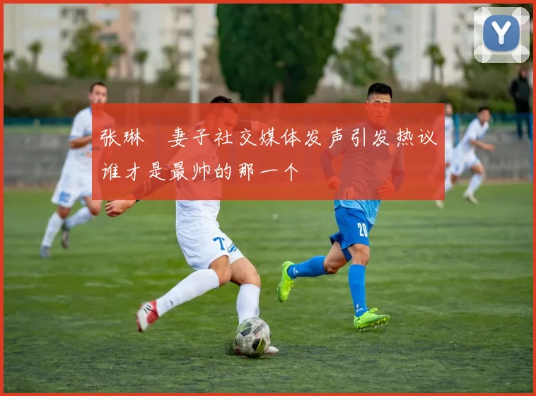 张琳芃妻子社交媒体发声引发热议谁才是最帅的那一个