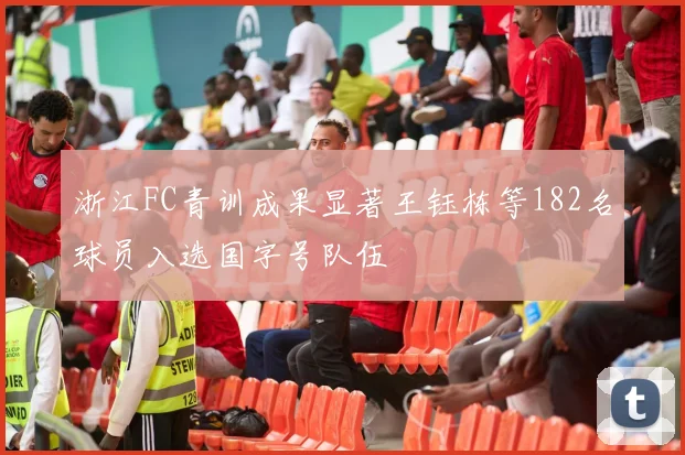 浙江FC青训成果显著王钰栋等182名球员入选国字号队伍