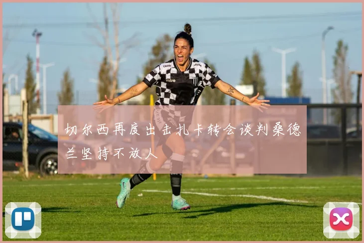 切尔西再度出击扎卡转会谈判桑德兰坚持不放人