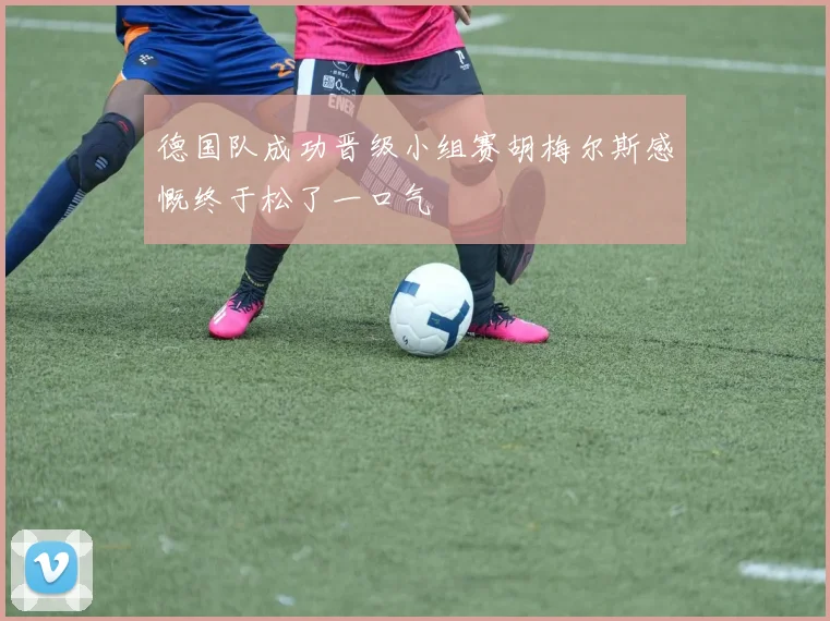 德国队成功晋级小组赛胡梅尔斯感慨终于松了一口气