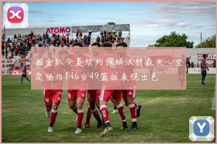 掘金队今夏续约佩顿沃特森决心坚定场均146分49篮板表现出色