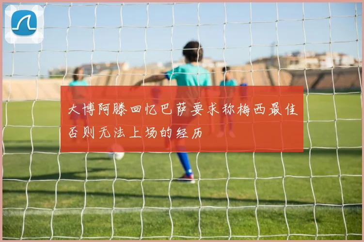 大博阿滕回忆巴萨要求称梅西最佳否则无法上场的经历