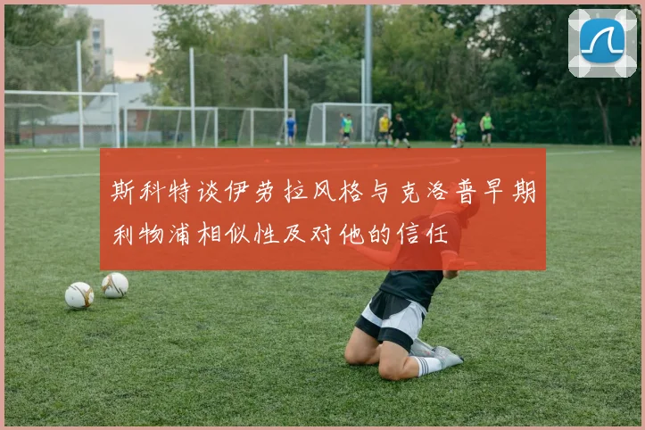 斯科特谈伊劳拉风格与克洛普早期利物浦相似性及对他的信任