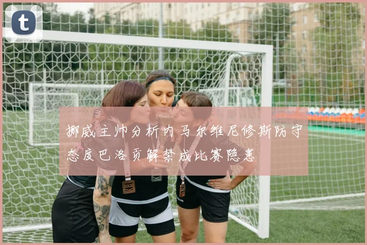 挪威主帅分析内马尔维尼修斯防守态度巴洛贡解禁成比赛隐患