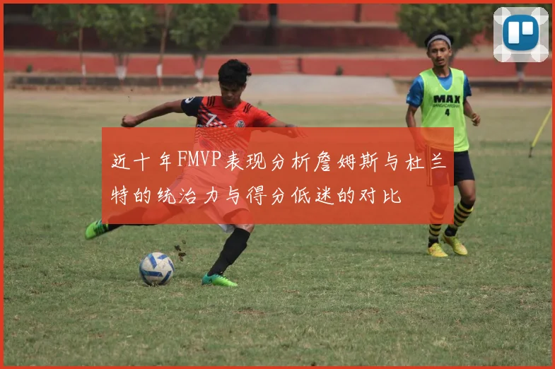 近十年FMVP表现分析詹姆斯与杜兰特的统治力与得分低迷的对比