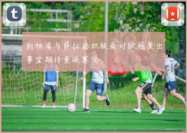 利物浦与萨拉赫积极商讨欧冠复出事宜期待重返赛场