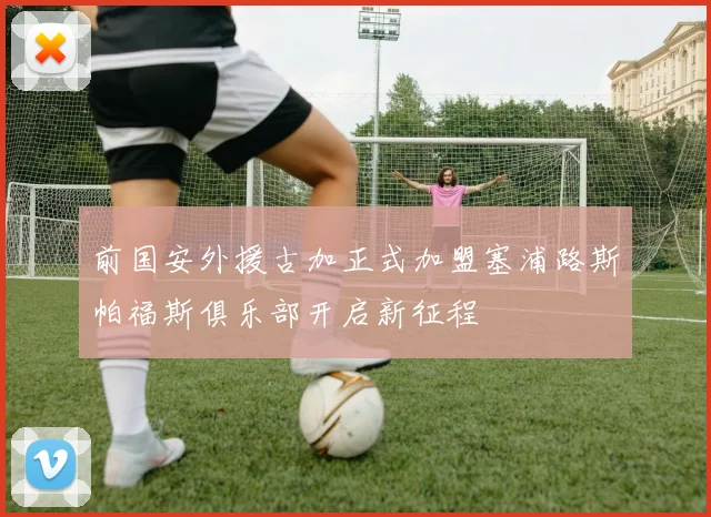 前国安外援古加正式加盟塞浦路斯帕福斯俱乐部开启新征程