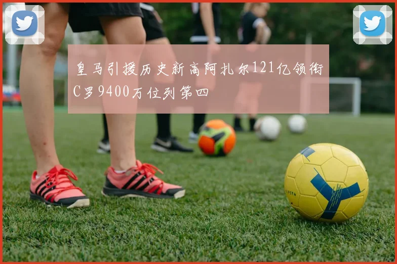 皇马引援历史新高阿扎尔121亿领衔C罗9400万位列第四
