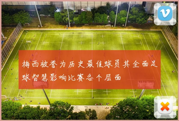 梅西被誉为历史最佳球员其全面足球智慧影响比赛各个层面