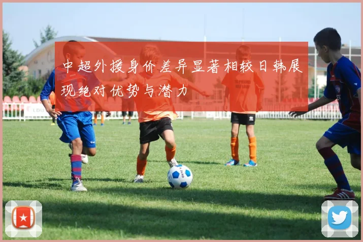 中超外援身价差异显著相较日韩展现绝对优势与潜力