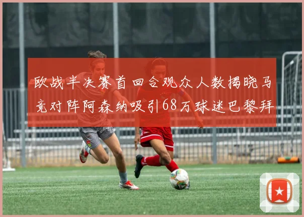 欧战半决赛首回合观众人数揭晓马竞对阵阿森纳吸引68万球迷巴黎拜仁紧随其后