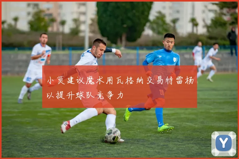 小莫建议魔术用瓦格纳交易特雷杨以提升球队竞争力
