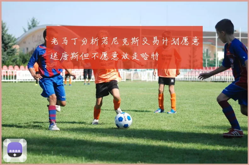 老马丁分析若尼克斯交易计划愿意送唐斯但不愿意放走哈特