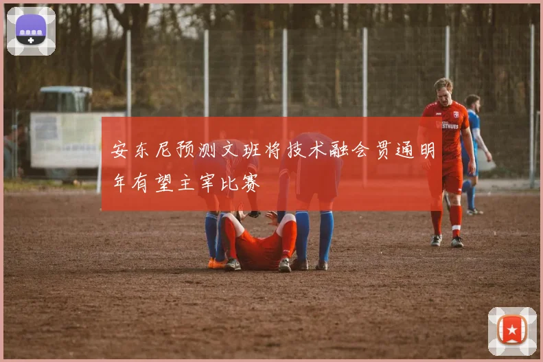 安东尼预测文班将技术融会贯通明年有望主宰比赛