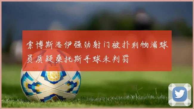 索博斯洛伊强劲射门被扑利物浦球员质疑桑托斯手球未判罚