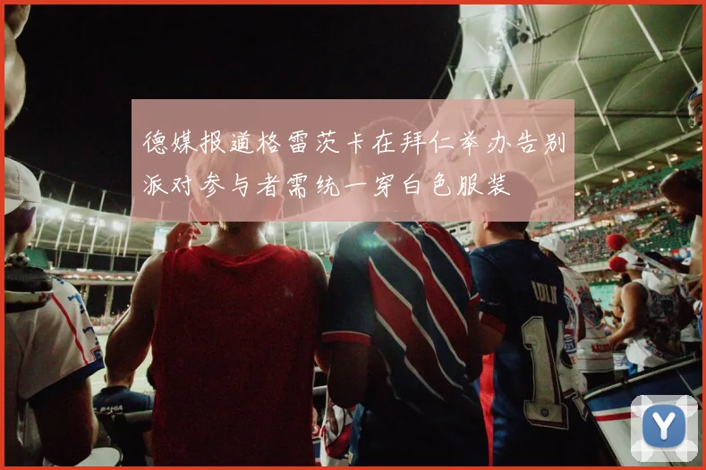 德媒报道格雷茨卡在拜仁举办告别派对参与者需统一穿白色服装