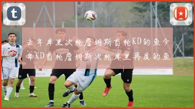 去年库里次轮詹姆斯首轮KD钓鱼今年KD首轮詹姆斯次轮库里再度钓鱼的奇妙对比